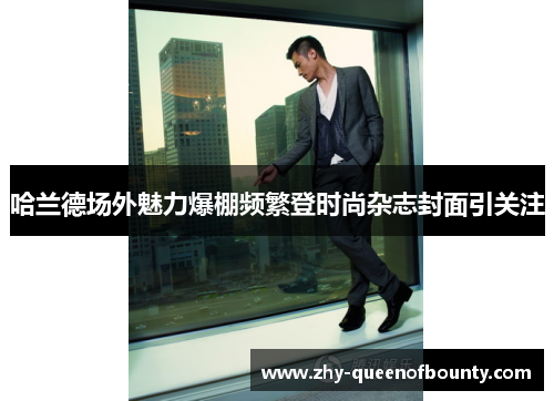 哈兰德场外魅力爆棚频繁登时尚杂志封面引关注